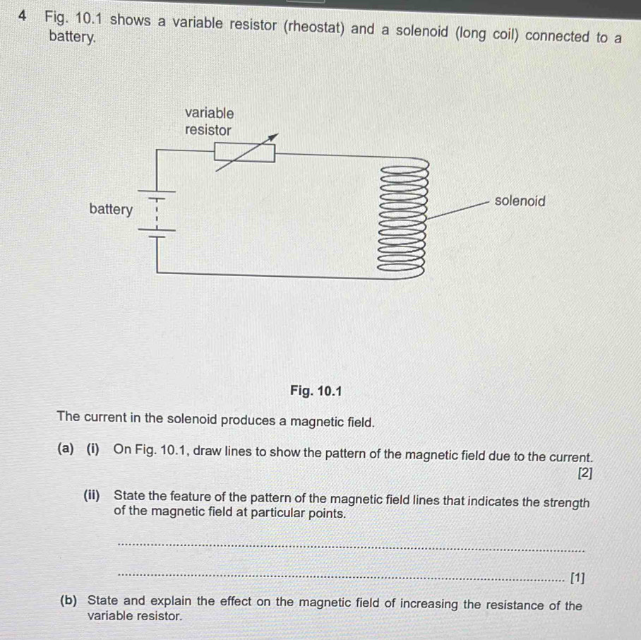 Fig. 10.1 shows a variable resistor (rheostat) and a solenoid (long coil) connected to a 
battery. 
Fig. 10.1 
The current in the solenoid produces a magnetic field. 
(a) (i) On Fig. 10.1, draw lines to show the pattern of the magnetic field due to the current. 
[2] 
(ii) State the feature of the pattern of the magnetic field lines that indicates the strength 
of the magnetic field at particular points. 
_ 
_ 
[1] 
(b) State and explain the effect on the magnetic field of increasing the resistance of the 
variable resistor.