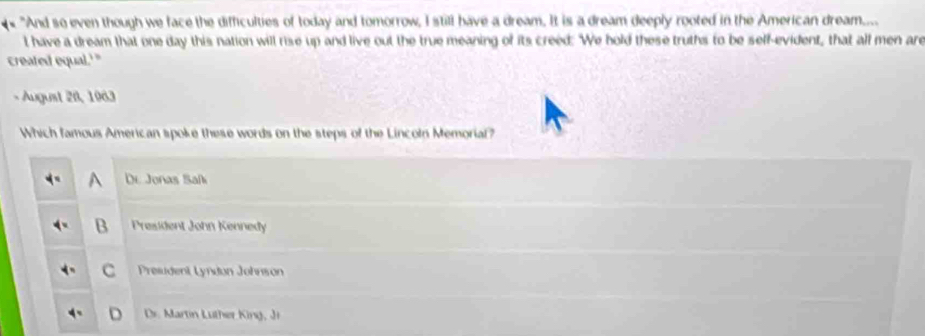 "And so even though we face the difficulties of today and tomorrow, I still have a dream. It is a dream deeply rooted in the American dream....
t have a dream that one day this nation will rise up and live out the true meaning of its creed: We hold these truths to be self-evident, that all men are
created equal.'"
- August 28, 1963
Which famous American spoke these words on the steps of the Lincoln Memorial?
A De Jonas Safi
B President John Kennedy
c Presudent Lyndon Johnson
De. Martin Luther King, J