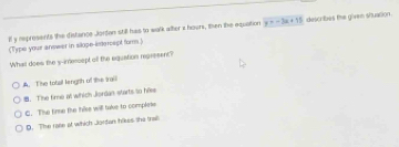 ll y represents the distance Jorden still has to walk alter z hours, then the equation y=-3x+15
(Type your answer in slope-infercept form.) describes the given situation 
What does the s-imencept off the equation regresent?
A. The totail lengrh of the ira
8. The fime at which Jiordan starts to hile
C. The fime the thike will take to complaie
D. The rase at which Jardan hikes the trall