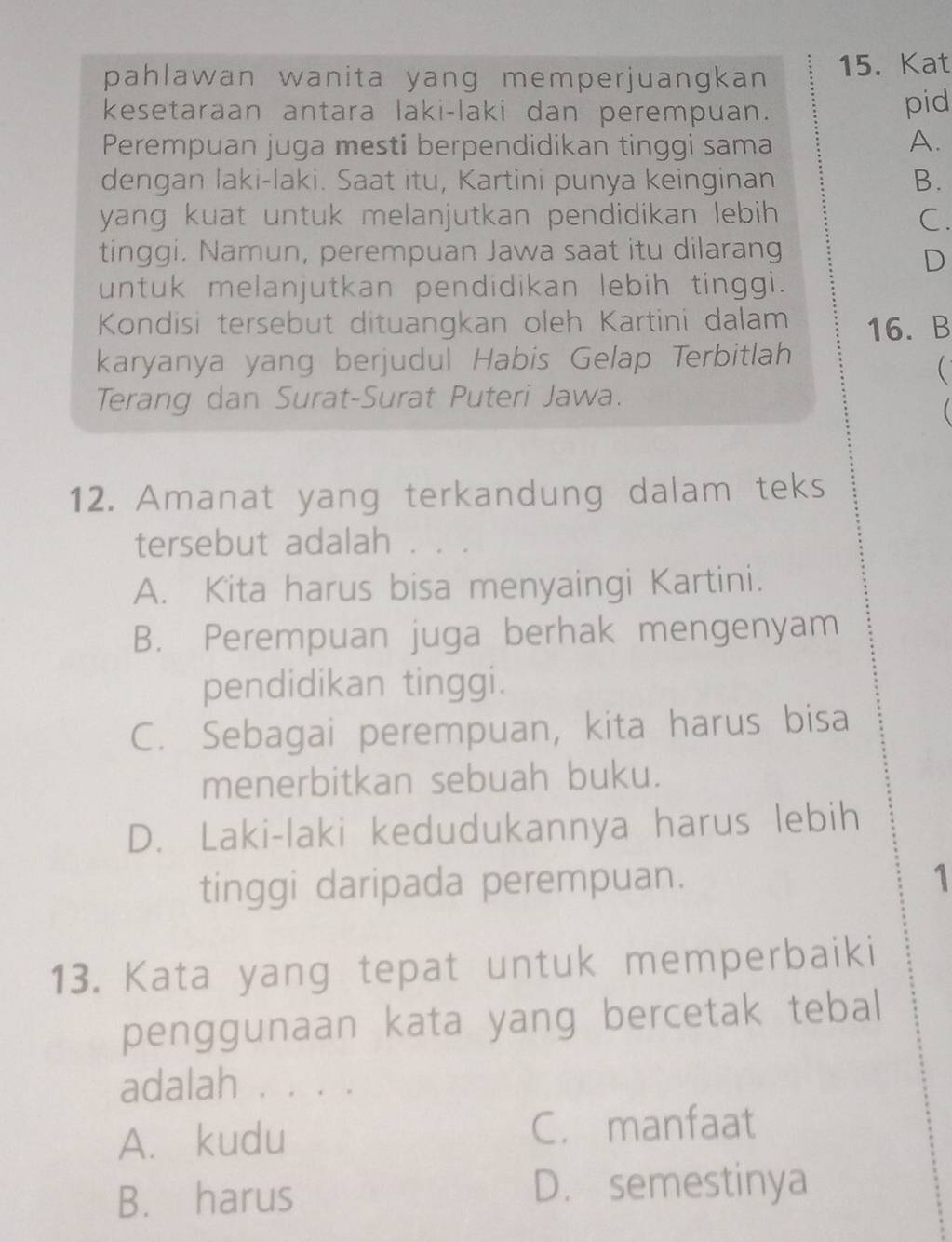 pahlawan wanita yang memperjuangkan 15. Kat
kesetaraan antara laki-laki dan perempuan. pid
Perempuan juga mesti berpendidikan tinggi sama A.
dengan laki-laki. Saat itu, Kartini punya keinginan B.
yang kuat untuk melanjutkan pendidikan lebih C.
tinggi. Namun, perempuan Jawa saat itu dilarang
D
untuk melanjutkan pendidikan lebih tinggi.
Kondisi tersebut dituangkan oleh Kartini dalam 16. B
karyanya yang berjudul Habis Gelap Terbitlah

Terang dan Surat-Surat Puteri Jawa.

12. Amanat yang terkandung dalam teks
tersebut adalah
A. Kita harus bisa menyaingi Kartini.
B. Perempuan juga berhak mengenyam
pendidikan tinggi.
C. Sebagai perempuan, kita harus bisa
menerbitkan sebuah buku.
D. Laki-laki kedudukannya harus lebih
tinggi daripada perempuan. 1
13. Kata yang tepat untuk memperbaiki
penggunaan kata yang bercetak tebal
adalah . . . .
A. kudu
C. manfaat
B. harus
D. semestinya