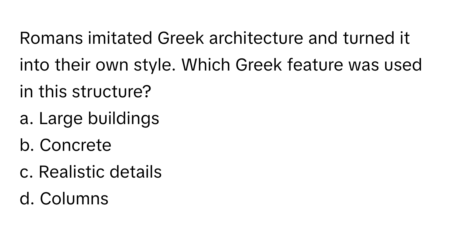 Romans imitated Greek architecture and turned it into their own style. Which Greek feature was used in this structure? 

a. Large buildings 
b. Concrete 
c. Realistic details 
d. Columns