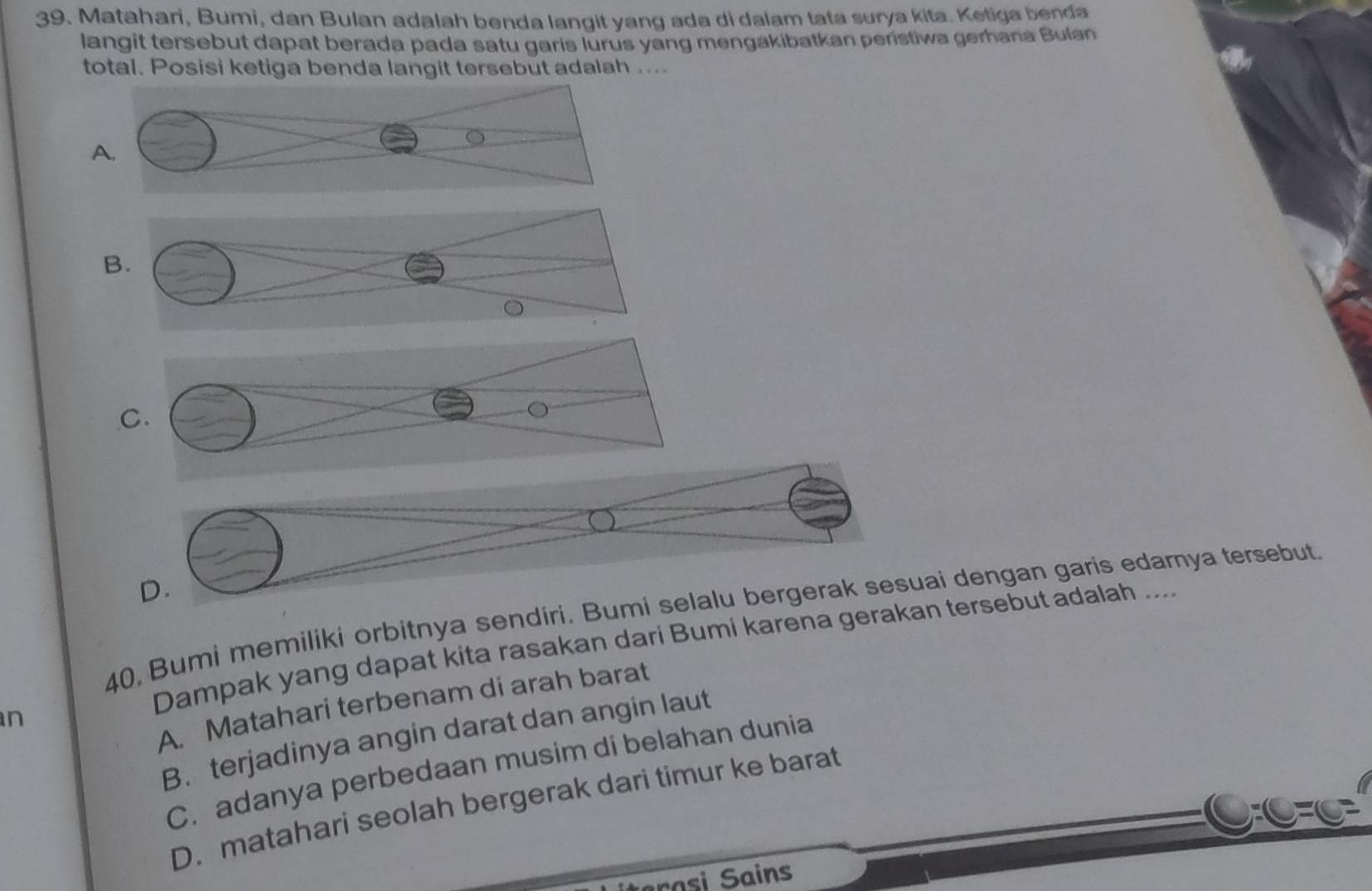 Matahari, Bumi, dan Bulan adalah benda langit yang ada di dalam tata surya kita. Ketiga benda
langit tersebut dapat berada pada satu garis lurus yang mengakibatkan peristiwa gerhana Bulan
total. Posisi ketiga benda langit tersebut adalah ....
a
A.
B.
D.
40, Bumi memiliki orbitnya sendiri. Bumi selalu bergerak sesuai dengan garis edamya tersebut.
Dampak yang dapat kita rasakan dari Bumi karena gerakan tersebut adalah ....
A. Matahari terbenam di arah barat
n
B. terjadinya angin darat dan angin laut
C. adanya perbedaan musim di belahan dunia
D. matahari seolah bergerak dari timur ke barat
rasi Sains