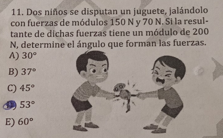 Dos niños se disputan un juguete, jalándolo
con fuerzas de módulos 150 N y 70 N. Si la resul-
tante de dichas fuerzas tiene un módulo de 200
N, determine el ángulo que forman las fuerzas.
A) 30°
B) 37°
C) 45°
D 53°
E) 60°