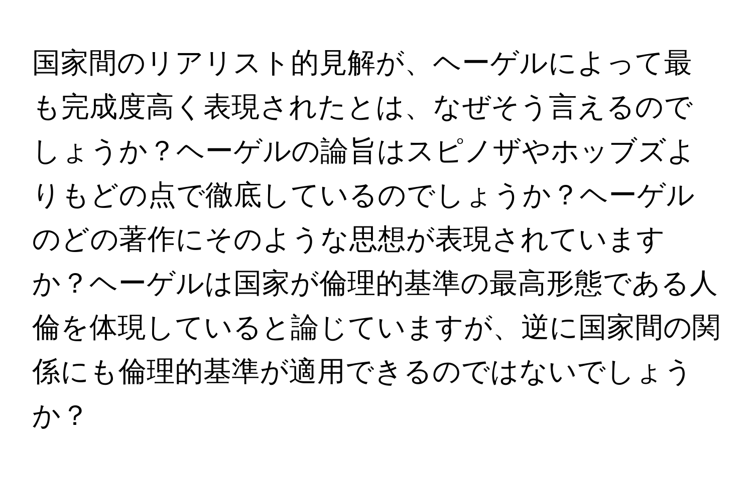 国家間のリアリスト的見解が、ヘーゲルによって最も完成度高く表現されたとは、なぜそう言えるのでしょうか？ヘーゲルの論旨はスピノザやホッブズよりもどの点で徹底しているのでしょうか？ヘーゲルのどの著作にそのような思想が表現されていますか？ヘーゲルは国家が倫理的基準の最高形態である人倫を体現していると論じていますが、逆に国家間の関係にも倫理的基準が適用できるのではないでしょうか？