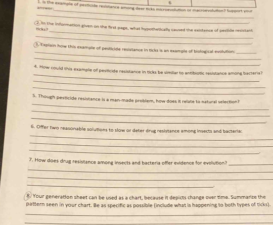 answer 1. Is the example of pesticide resistance among deer ticks microevolution or macroevolution? Support your 
_ 
_ 
ticks? 2. In the information given on the first page, what hypothetically caused the existence of pestide resistant 
_ 
_ 
3. Explain how this example of pesticide resistance in ticks is an example of biological evolution:_ 
_ 
. 
_ 
4. How could this example of pesticide resistance in ticks be similar to antibiotic resistance among bacteria? 
_ 
_ 
_ 
5. Though pesticide resistance is a man-made problem, how does it relate to natural selection? 
_ 
_ 
_ 
6. Offer two reasonable solutions to slow or deter drug resistance among insects and bacteria: 
_ 
_ 
7. How does drug resistance among insects and bacteria offer evidence for evolution?_ 
_ 
_ 
_ 
. 
8. Your generation sheet can be used as a chart, because it depicts change over time. Summarize the 
pattern seen in your chart. Be as specific as possible (include what is happening to both types of ticks). 
_ 
_