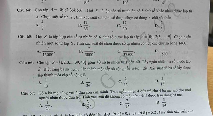 4^(10)
10^4
10^4
4^(10)
Câu 64: Cho tập A=0;1;2;3;4;5;6. Gọi X là tập các số tự nhiên có 5 chữ số khác nhau được lập từ
A . Chọn một số từ X , tính xác suất sao cho số được chọn có đúng 3 chữ số chẵn
A.  4/7 .  17/35 .  17/30 . D.  2/3 ,
B.
C.
Câu 65: Gọi S là tập hợp các số tự nhiên có 6 chữ số được lập từ tập A= 0;1;2;3;...;9. Chọn ngẫu
nhiên một số từ tập S . Tính xác suất đề chọn được shat 0 tự nhiên có tích các chữ số bằng 1400.
A.  7/15000 . B.  7/5000 . C.  1/37500 . D.  1/1500 .
Câu 66: Cho tập S= 1;2;3;...;39;40 gồm 40 số tự nhiên từ 1 đến 40. Lấy ngẫu nhiên ba số thuộc tập
S. Biết rằng ba số a,b,c lập thành một cấp số cộng nếu a+c=2b. Xác suất đề ba số lấy được
lập thành một cấp số cộng là
A.  1/13 .  1/26 . C.  2/13 . D.  3/13 .
B.
Câu 67: Có 4 bà mẹ cùng với 4 đứa con của mình. Trao ngẫu nhiên 4 đứa trẻ cho 4 bà mẹ sao cho mỗi
người nhận được đứa trẻ. Tính xác suất đề không có một đứa trẻ là được trao đúng bà mẹ.
A.  1/24 .  3/8 .  7/24 . D.  5/24 .
B.
C.
là hai biến cố độc lập. Biết P(A)=0,7 và P(B)=0,2. Hãy tính xác suất của