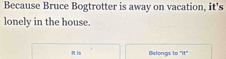 Because Bruce Bogtrotter is away on vacation, it's 
lonely in the house. 
It is Belongs to "it"