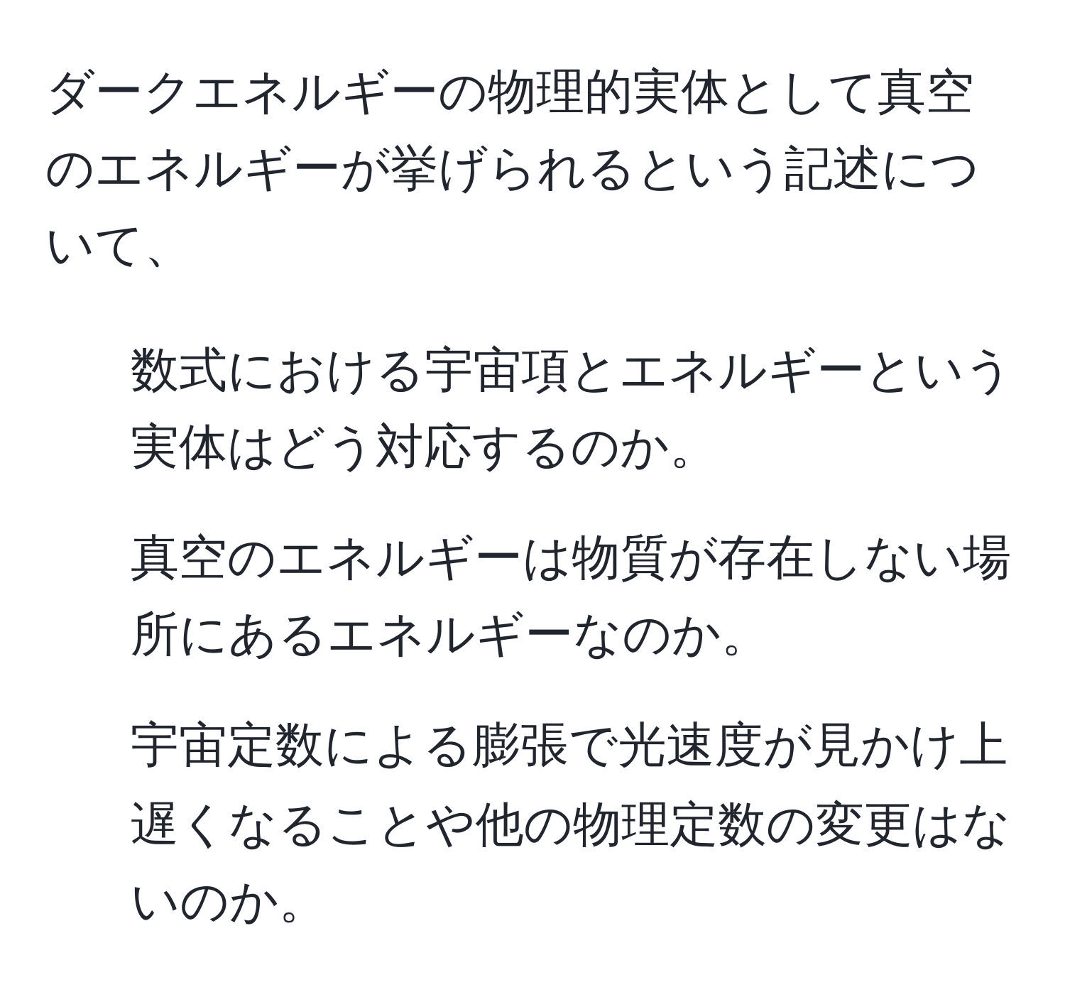 ダークエネルギーの物理的実体として真空のエネルギーが挙げられるという記述について、  
1. 数式における宇宙項とエネルギーという実体はどう対応するのか。  
2. 真空のエネルギーは物質が存在しない場所にあるエネルギーなのか。  
3. 宇宙定数による膨張で光速度が見かけ上遅くなることや他の物理定数の変更はないのか。