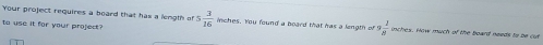 Your project requires a board that has a length of 
to use it for your project? 5 3/16  inches. You found a board that has a length of  2/8  n es . How much of the board needs to b c