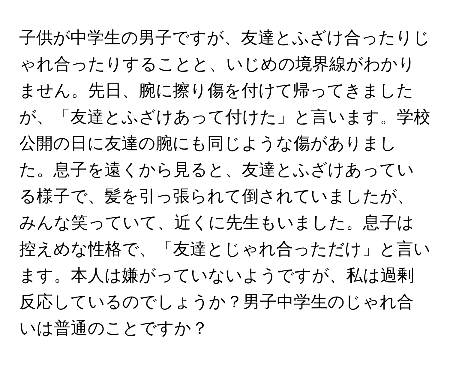 子供が中学生の男子ですが、友達とふざけ合ったりじゃれ合ったりすることと、いじめの境界線がわかりません。先日、腕に擦り傷を付けて帰ってきましたが、「友達とふざけあって付けた」と言います。学校公開の日に友達の腕にも同じような傷がありました。息子を遠くから見ると、友達とふざけあっている様子で、髪を引っ張られて倒されていましたが、みんな笑っていて、近くに先生もいました。息子は控えめな性格で、「友達とじゃれ合っただけ」と言います。本人は嫌がっていないようですが、私は過剰反応しているのでしょうか？男子中学生のじゃれ合いは普通のことですか？