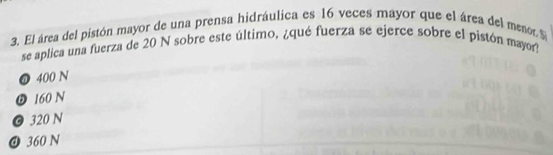 El área del pistón mayor de una prensa hidráulica es 16 veces mayor que el área del menor. $
se aplica una fuerza de 20 N sobre este último, ¿qué fuerza se ejerce sobre el pistón mayor?
❼ 400 N
❺ 160 N
© 320 N
@ 360 N