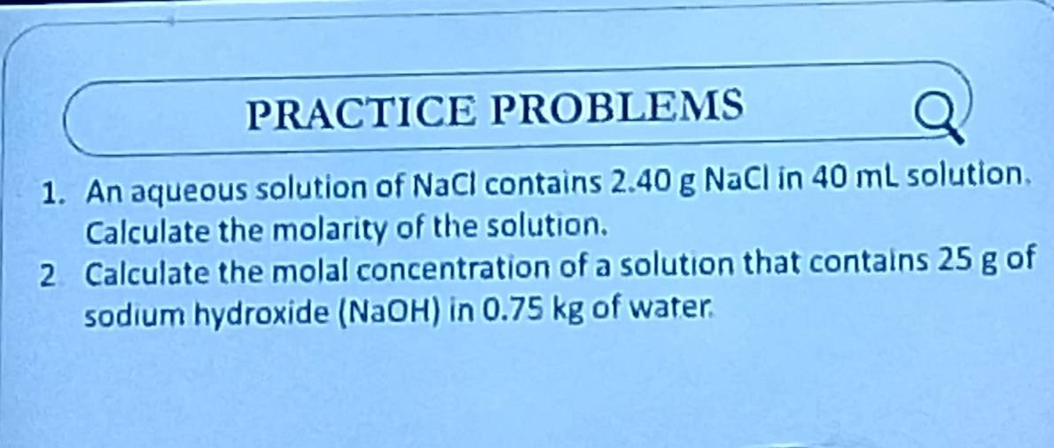 PRACTICE PROBLEMS 
1. An aqueous solution of NaCl contains 2.40 g NaCl in 40 mL solution. 
Calculate the molarity of the solution. 
2 Calculate the molal concentration of a solution that contains 25 g of 
sodium hydroxide (NaOH) in 0.75 kg of water.