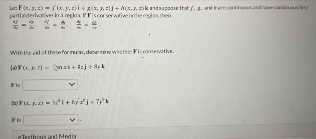 Let F(x,y,z)=f(x,y,z)i+g(x,y,z)j+h(x,y,z)k and suppose that ƒ, g. and h are continuous and have continuous first 
partial derivatives in a region. If F is conservative in the region, then
 partial f/partial y = partial g/dx dx, partial f/partial z = partial h/partial x ,  partial g/partial  partial th=frac partial hpartial y. 
With the aid of these formulas, determine whether F is conservative. 
(a) F(x,y,z)=[sin xi+8zj+8yk
F is □. 
(b) F(x,y,z)=3z^8i+6y^7z^6j+7y^9k
F is □ . 
eTextbook and Media