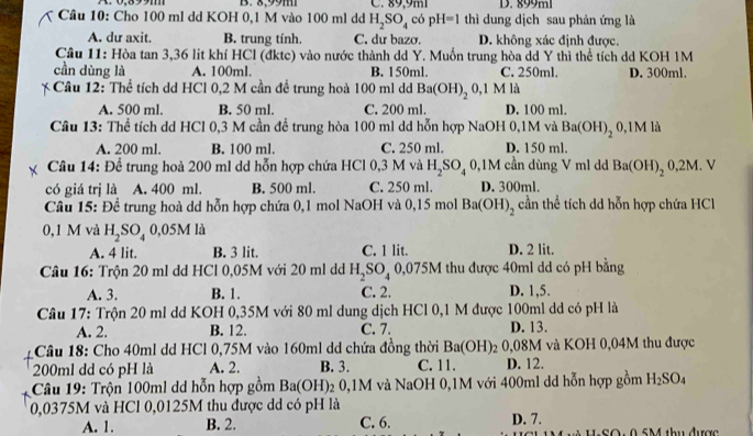 B. 8,99m C. 89,9ml
Câu 10: Cho 100 ml dd KOH 0,1 M vào 100 ml dd H_2SO_4 có pl H=1 thì dung dịch sau phản ứng là
A. dư axit. B. trung tính. C. dư bazơ. D. không xác định được.
Cầu 11: Hòa tan 3,36 lit khí HCl (đktc) vào nước thành dd Y. Muốn trung hòa dd Y thì thể tích dd KOH 1M
cần dùng là A. 100ml, B. 150ml. C. 250ml. D. 300ml.
* Câu 12: Thể tích dd HCl 0,2 M cần đề trung hoà 100 ml dd Ba(OH)_2 0,1 M là
A. 500 ml B. 50 ml. C. 200 ml. D. 100 ml.
Câu 13: Thể tích dd HCl 0,3 M cần để trung hòa 100 ml dd hỗn hợp NaOH 0,1M và Ba(OH)_2 0,1M là
A. 200 ml. B. 100 ml. C. 250 ml. D. 150 ml.
Câu 14: Để trung hoà 200 ml dd hỗn hợp chứa HCl 0,3 M và H_2SO_40, 9,1M cần dùng V ml dd Ba(OH)_20,2M. V
có giá trị là A. 400 ml. B. 500 ml. C. 250 ml. D. 300ml.
Câu 15: Để trung hoà dd hỗn hợp chứa 0,1 mol NaOH và 0,15 mol Ba(OH)_2 cần thể tích dd hỗn hợp chứa HCl
0,1 M và H_2SO_40,05M là
A. 4 lit. B. 3 lit. C. 1 lit. D. 2 lit.
Câu 16: Trộn 20 ml dd HCl 0,05M với 20 ml dd H_2SO_4 O )/5! M thu được 40m1 dd có pH bằng
A. 3. B. 1. C. 2. D. 1,5.
Câu 17: Trộn 20 ml dd KOH 0,35M với 80 ml dung dịch HCl 0,1 M được 100ml dd có pH là
A. 2. B. 12. C. 7. D. 13.
Câu 18: Cho 40ml dd HCl 0,75M vào 160ml dd chứa đồng thời Ba(OH)_2 0,08M và KOH 0,04M thu được
200ml dd có pH là A. 2. B. 3. C. 11. D. 12.
Câu 19: Trộn 100ml dd hỗn hợp gồm Ba(OH) 02 0,1M và NaOH 0,1M với 400ml dd hỗn hợp gồm H_2SO_4
0,0375M và HCl 0,0125M thu được dd có pH là
A. 1. B. 2. C. 6. D. 7.
SO : 0 5M thu được