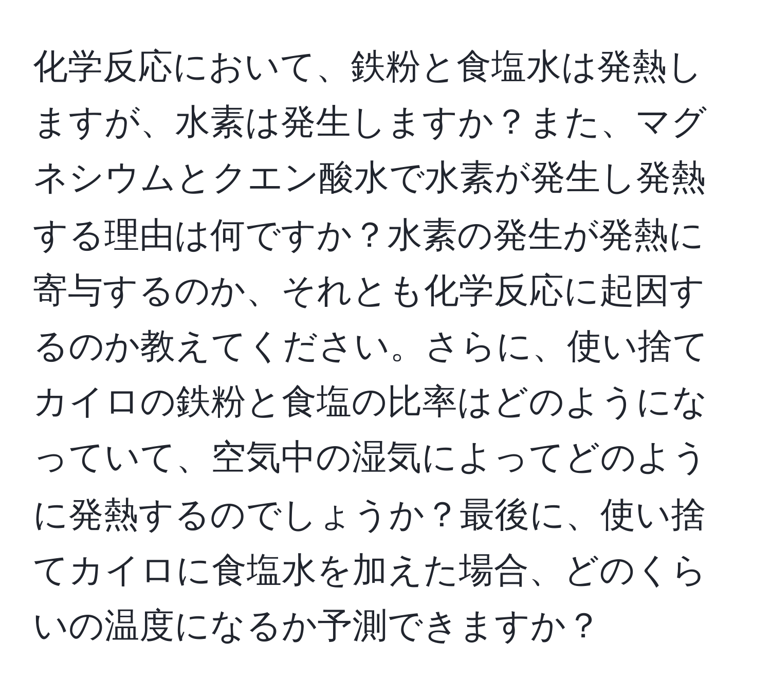 化学反応において、鉄粉と食塩水は発熱しますが、水素は発生しますか？また、マグネシウムとクエン酸水で水素が発生し発熱する理由は何ですか？水素の発生が発熱に寄与するのか、それとも化学反応に起因するのか教えてください。さらに、使い捨てカイロの鉄粉と食塩の比率はどのようになっていて、空気中の湿気によってどのように発熱するのでしょうか？最後に、使い捨てカイロに食塩水を加えた場合、どのくらいの温度になるか予測できますか？