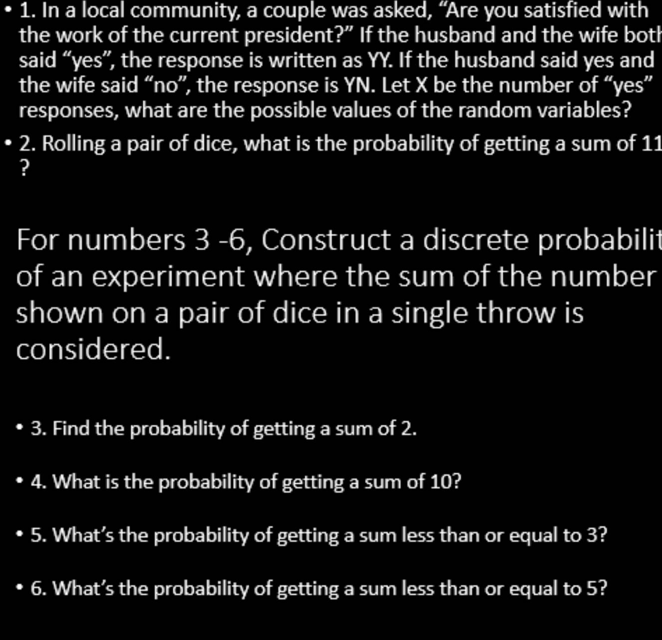 In a local community, a couple was asked, “Are you satisfied with 
the work of the current president?” If the husband and the wife both 
said “yes”, the response is written as YY. If the husband said yes and 
the wife said “no”, the response is YN. Let X be the number of “yes” 
responses, what are the possible values of the random variables? 
2. Rolling a pair of dice, what is the probability of getting a sum of 11
? 
For numbers 3 -6, Construct a discrete probabilit 
of an experiment where the sum of the number 
shown on a pair of dice in a single throw is 
considered. 
3. Find the probability of getting a sum of 2. 
4. What is the probability of getting a sum of 10? 
5. What’s the probability of getting a sum less than or equal to 3? 
6. What’s the probability of getting a sum less than or equal to 5?