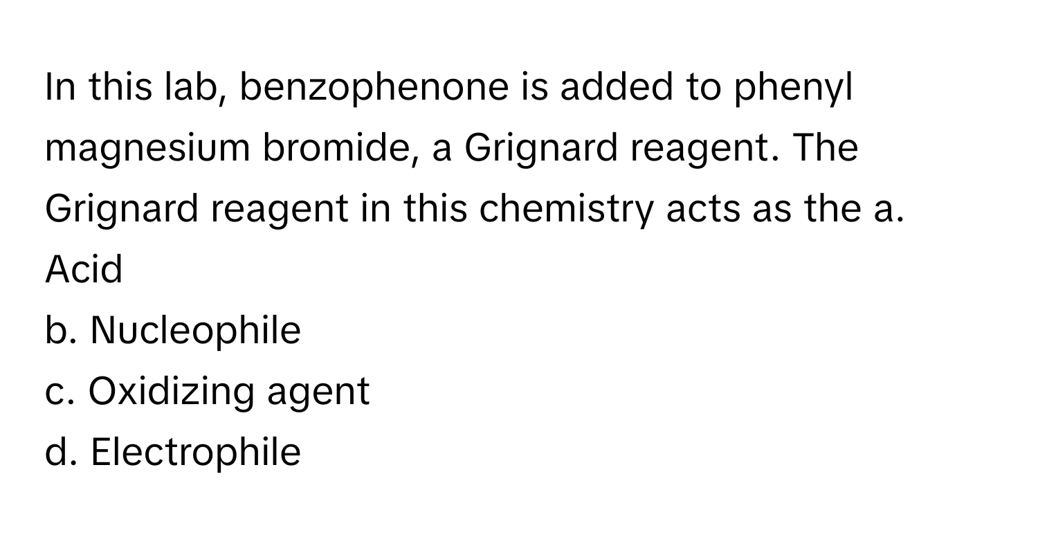 In this lab, benzophenone is added to phenyl magnesium bromide, a Grignard reagent. The Grignard reagent in this chemistry acts as the  a. Acid
b. Nucleophile
c. Oxidizing agent
d. Electrophile