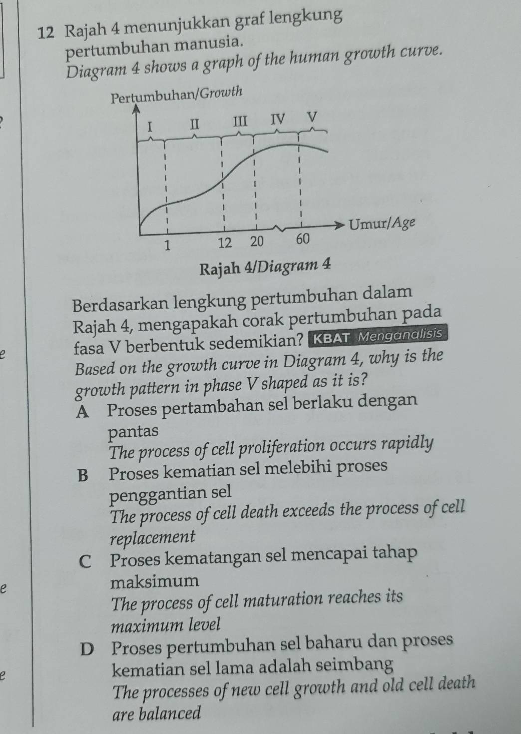 Rajah 4 menunjukkan graf lengkung
pertumbuhan manusia.
Diagram 4 shows a graph of the human growth curve.
Berdasarkan lengkung pertumbuhan dalam
Rajah 4, mengapakah corak pertumbuhan pada
fasa V berbentuk sedemikian? KBAT Menganalisis
Based on the growth curve in Diagram 4, why is the
growth pattern in phase V shaped as it is?
A Proses pertambahan sel berlaku dengan
pantas
The process of cell proliferation occurs rapidly
B Proses kematian sel melebihi proses
penggantian sel
The process of cell death exceeds the process of cell
replacement
C Proses kematangan sel mencapai tahap
e
maksimum
The process of cell maturation reaches its
maximum level
D Proses pertumbuhan sel baharu dan proses
e
kematian sel lama adalah seimbang
The processes of new cell growth and old cell death
are balanced