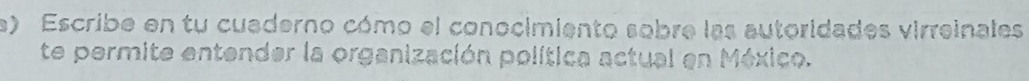 Escribe en tu cuaderno cómo el conocimiento sobre las autoridades virreinales 
te permite entender la organización política actual en México.