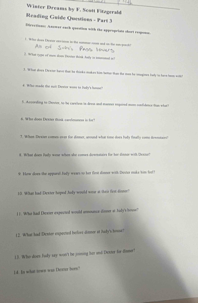 Winter Dreams by F. Scott Fitzgerald 
Reading Guide Questions - Part 3 
Directions: Answer each question with the appropriate short response. 
1. Who does Dexter envision in the summer room and on the sun-porch? 
2. What type of men does Dexter think Judy is interested in? 
3. What does Dexter have that he thinks makes him better than the men he imagines Judy to have been with? 
4 Who made the suit Dexter wore to Judy's house? 
5. According to Dexter, to be careless in dress and manner required more confidence than what? 
6. Who does Dexter think carelessness is for? 
7. When Dexter comes over for dinner, around what time does Judy finally come downstairs? 
8. What does Judy wear when she comes downstairs for her dinner with Dexter? 
9. How does the apparel Judy wears to her first dinner with Dexter make him feel? 
10. What had Dexter hoped Judy would wear at their first dinner? 
11. Who had Dexter expected would announce dinner at Judy's house? 
12. What had Dexter expected before dinner at Judy's house? 
13. Who does Judy say won't be joining her and Dexter for dinner? 
14. In what town was Dexter born?