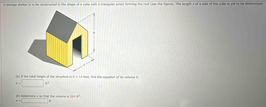 A storage shelter is to be constructed in the shape of a cube with a triangular prism forming the roof (see the figure). The length x of a side of the cube is yet to be determined. 
(a) If the total height of the structure is h=12feet , find the equation of its volume V.
V=□ ft^3
(b) Determine x so that the volume is 324ft^3.
x=□ ft