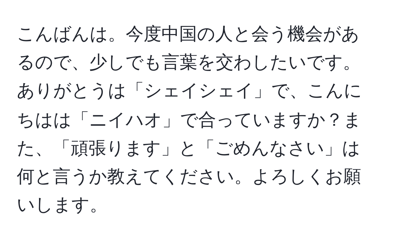 こんばんは。今度中国の人と会う機会があるので、少しでも言葉を交わしたいです。ありがとうは「シェイシェイ」で、こんにちはは「ニイハオ」で合っていますか？また、「頑張ります」と「ごめんなさい」は何と言うか教えてください。よろしくお願いします。