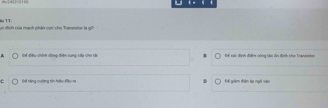 dtc245310190
âu 11:
ục đích của mạch phân cực cho Transistor là gì?
A Để điều chính dòng điện cung cấp cho tái B Để xác định điểm công tác ổn định cho Transistor
C Đế tăng cường tín hiệu đầu ra D Để giám điện áp ngõ vào