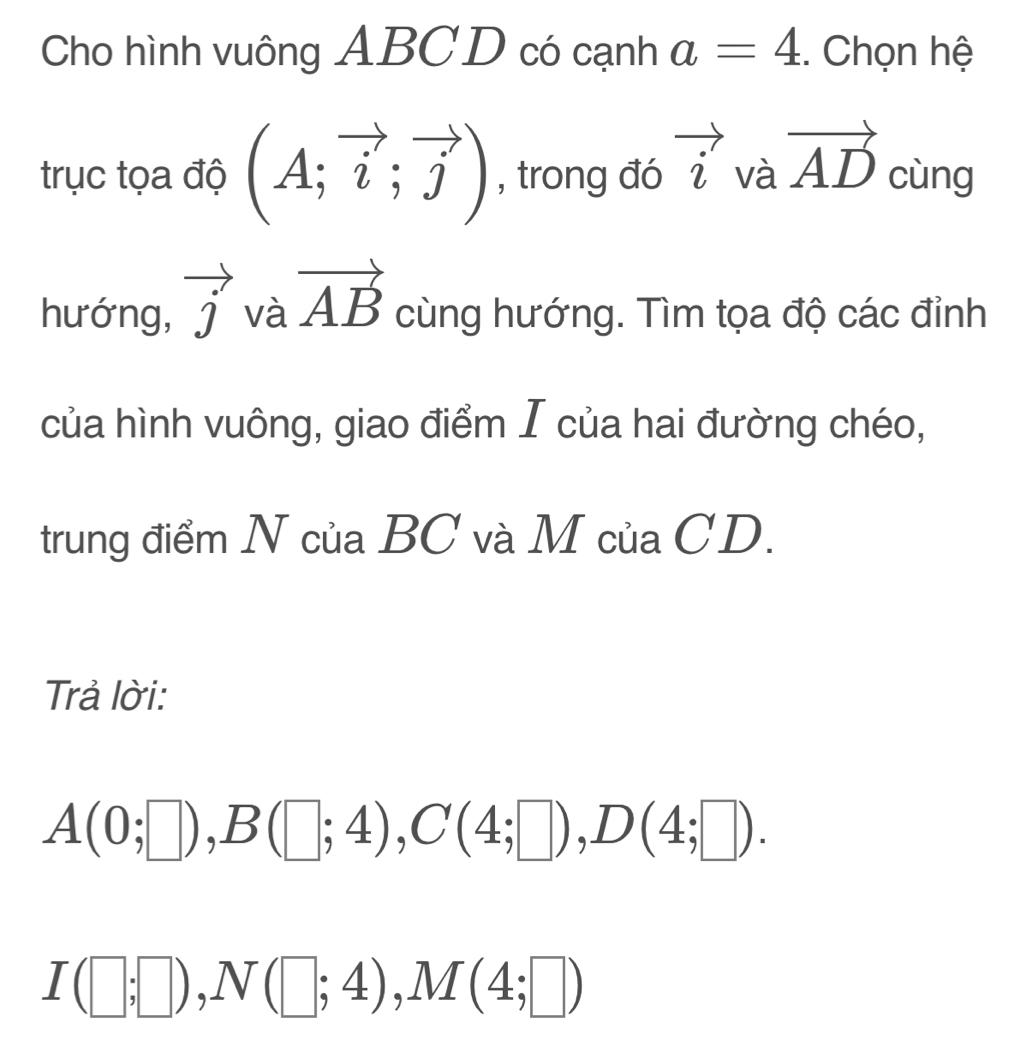 Cho hình vuông ABCD có cạnh a=4. Chọn hệ 
trục tọa độ (A;vector i;vector j) , trong đó vector i và vector AD cùng 
hướng, vector j và vector AB cùng hướng. Tìm tọa độ các đỉnh 
của hình vuông, giao điểm I của hai đường chéo, 
trung điểm N của BC và M của CD. 
Trả lời:
A(0;□ ), B(□ ;4), C(4;□ ), D(4;□ ).
I(□ ;□ ), N(□ ;4), M(4;□ )