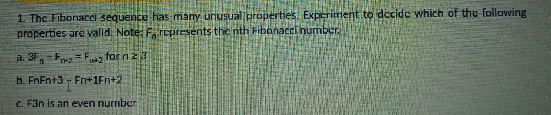 The Fibonacci sequence has many unusual properties. Experiment to decide which of the following
properties are valid. Note: F_n represents the nth Fibonacci number.
a. 3F_n-F_n-2=F_n+2 for n≥ 3
b. FnFn+3=Fn+1Fn+2
c. F3n is an even number