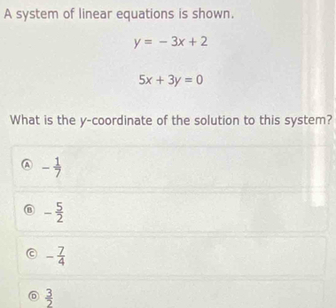 A system of linear equations is shown.
y=-3x+2
5x+3y=0
What is the y-coordinate of the solution to this system?
A - 1/7 
a - 5/2 
- 7/4 
D  3/2 