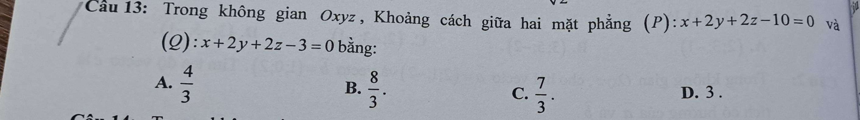 Trong không gian Oxyz , Khoảng cách giữa hai mặt phẳng (P): x+2y+2z-10=0 và
(Q): x+2y+2z-3=0 bằng:
A.  4/3 
C.  7/3 .
B.  8/3 . D. 3.