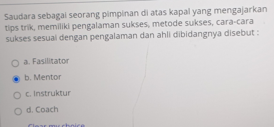 Saudara sebagai seorang pimpinan di atas kapal yang mengajarkan
tips trik, memiliki pengalaman sukses, metode sukses, cara-cara
sukses sesuai dengan pengalaman dan ahli dibidangnya disebut :
a. Fasilitator
b. Mentor
c. Instruktur
d. Coach
Clear my choice