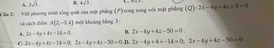 A. 2sqrt(3). B. 4sqrt(3). 
Cầu 2: Viết phương trình tổng quát của mặt phẳng (P) song song với mặt phẳng (Q): 2x-4y+4z+3=0
và cách điểm A(2,-3,4) một khoảng bằng 3 :
B.
A. 2x-4y+4z-14=0. 2x-4y+4z-50=0.
C. 2x-4y+4z-14=0; 2x-4y+4z-50=0 .D. 2x-4y+4+-14=0; 2x-4y+4z-50=0.