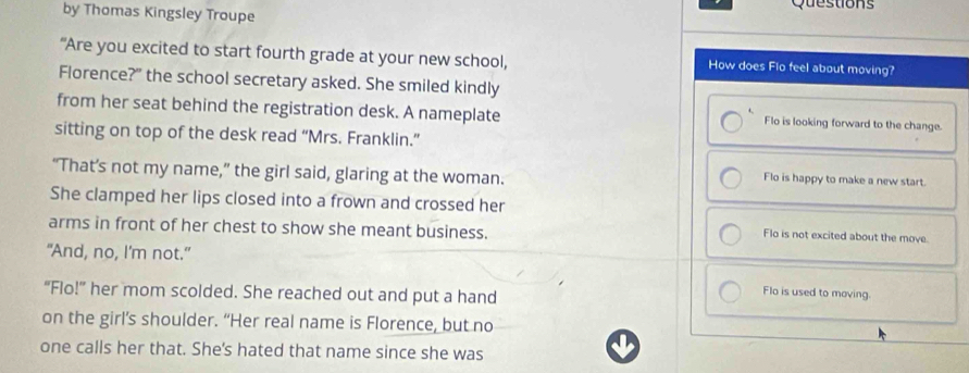 by Thomas Kingsley Troupe Questions
“Are you excited to start fourth grade at your new school, How does Flo feel about moving?
Florence?" the school secretary asked. She smiled kindly
.
from her seat behind the registration desk. A nameplate Flo is looking forward to the change.
sitting on top of the desk read “Mrs. Franklin.”
“That’s not my name,” the girl said, glaring at the woman.
Flo is happy to make a new start.
She clamped her lips closed into a frown and crossed her
arms in front of her chest to show she meant business.
Flo is not excited about the move.
"And, no, I'm not."
“Flo!” her mom scolded. She reached out and put a hand
Flo is used to moving.
on the girl’s shoulder. “Her real name is Florence, but no
one calls her that. She's hated that name since she was