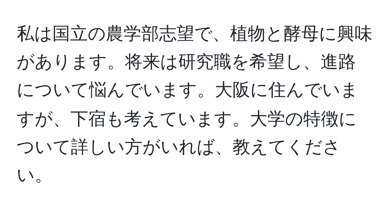 私は国立の農学部志望で、植物と酵母に興味があります。将来は研究職を希望し、進路について悩んでいます。大阪に住んでいますが、下宿も考えています。大学の特徴について詳しい方がいれば、教えてください。