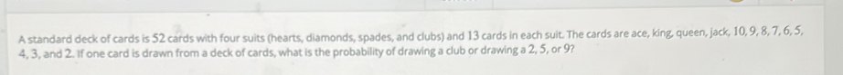 A standard deck of cards is 52 cards with four suits (hearts, diamonds, spades, and clubs) and 13 cards in each suit. The cards are ace, king, queen, jack, 10, 9, 8, 7, 6, 5,
4, 3, and 2. If one card is drawn from a deck of cards, what is the probability of drawing a club or drawing a 2, 5, or 9?