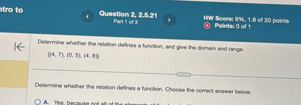 tro to Question 2, 2.5.21 HW Score: 9%, 1.8 of 20 points
<
Part 1 of 3 ,
×) Points: 0 of 1
Determine whether the relation defines a function, and give the domain and range.
  (4,7),(0,5),(4,8)
Determine whether the relation defines a function. Choose the correct answer below.
A. Yes, because no t all o t