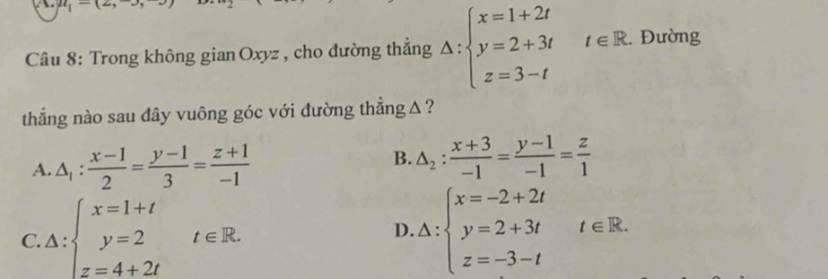 u_1-(2,-3, 
Câu 8: Trong không gian Oxyz , cho đường thẳng Delta :beginarrayl x=1+2t y=2+3t z=3-tendarray. t∈ R. Đường
thẳng nào sau dây vuông góc với đường thẳng △ ?
B.
A. △ _1: (x-1)/2 = (y-1)/3 = (z+1)/-1  △ _2: (x+3)/-1 = (y-1)/-1 = z/1 
D.
C. △ :beginarrayl x=1+t y=2 z=4+2tendarray.  t∈ R. △ :beginarrayl x=-2+2t y=2+3t z=-3-tendarray.  t∈ R. .