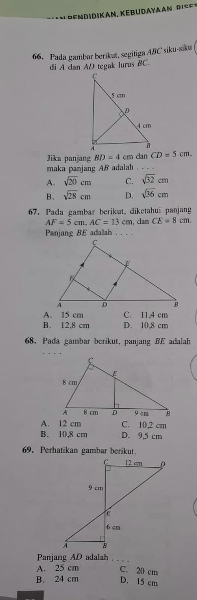 Pada gambar berikut, segitiga ABC siku-siku
di A dan AD tegak lurus BC.
Jika panjang BD=4cm dan CD=5cm, 
maka panjang AB adalah . . . .
A. sqrt(20)cm C. sqrt(32)cm
B. sqrt(28)cm D. sqrt(36)cm
67. Pada gambar berikut, diketahui panjang
AF=5cm, AC=13cm 、 dan CE=8cm. 
Panjang BE adalah .._
A. 15 cm C. 11,4 cm
B. 12,8 cm D. 10,8 cm
68. Pada gambar berikut, panjang BE adalah
A. 12 cm C. 10,2 cm
B. 10,8 cm D. 9,5 cm
69. Perhatikan gambar berikut.
Panjang AD adalah_
A. 25 cm C. 20 cm
B. 24 cm D. 15 cm