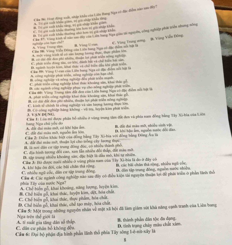 Hoạt động xuất, nhập khẩu của Liên Bang Nga có đặc điểm nào sau đây?
A. Trị giá xuất khẩu giám, trị giá nhập khẩu tăng.
B. Trị giá xuất khẩu tăng, trị giá nhập khẩu giảm.
C. Trị giá xuất khẩu thường lớn hơn trị giá nhập khẩu.
Cầu 57: Vùng kinh tế nào sau đây của Liên bang Nga giâu tài nguyên, công nghiệp phát triển nhưng nông
D. Trị giá xuất khẩu thường nhỏ hơn trị giá nhập khẩu.
nghiệp còn hạn chế?
Câu 58: Vùng Viễn Đông của Liên bang Nga có đặc điểm nổi bật là C. Vùng Trung ương. D. Vùng Viễn Đông.
A. Vùng Trung tâm. B. Vùng U-ran.
A. một vùng kinh tế có sản lượng lương thực, thực phẩm lớn.
B. có dài đất đen phì nhiêu, thuận lợi phát triển nông nghiệp.
C. phát triển đóng tàu, cơ khí, đánh bặt và chế biển hải sản.
D. ngành luyện kim, khai thác và chế biển dầu khí phát triển.
Câu 59: Vùng U-ran của Liên bang Nga có đặc điểm nổi bật là
A. công nghiệp phát triển, nông nghiệp còn hạn chế.
B. công nghiệp và nông nghiệp đều phát triển mạnh.
C. phát triển công nghiệp khai thác khoáng sản, khai thác gỗ.
D. các ngành công nghiệp phục vụ cho nông nghiệp phát triển.
Cầu 60: Vùng Trung tâm đất đen của Liên bang Nga có đặc điểm nổi bật là
A. phát triển công nghiệp khai thác khoáng sản, khai thác gỗ.
B. có dái đất đen phì nhiêu, thuận lợi phát triển nông nghiệp.
C. kinh tế chính là công nghiệp và sản lượng lương thực lớn.
D. Có công nghiệp hàng không - vũ trụ, luyện kim phát triển.
3. VẠN DỤNG.
Câu 1: Lúa mì được phân bố nhiều ở vùng trung tâm đất đen và phía nam đồng bằng Tây Xi-bia của Liên
bang Nga chủ yếu do
A. đất đai màu mỡ, có khí hậu ấm. B. đất đai màu mỡ, nhiều sinh vật.
C. đất đai màu mỡ, nguồn ẩm lớn. D. khí hậu ấm, nguồn nước dồi dào.
Cầu 2: Điểm khác biệt của đồng bằng Tây Xi-bia với đồng bằng Đông Âu là
A. đất đai màu mỡ, thuận lợi cho trồng cây lương thực.
B. là nơi dân cư tập trung đông đúc, có nhiều thành phố.
C. địa hình tương đối cao, xen lẫn nhiều đồi thấp, đất màu mỡ.
D. tập trung nhiều khoáng sản; đặc biệt là dầu mỏ, khí tự nhiên.
Câu 3: Bò được nuôi nhiều ở vùng phía nam của Tây Xi-bia là do ở đây có
A. khí hậu ôn đới, các bãi chăn thả rộng. B. các bãi chăn thả rộng, nhiều ngũ cốc.
C. nhiều ngũ cốc, dân cư tập trung đông. D. dân tập trung đông, nguồn nước nhiều.
Câu 4: Các ngành công nghiệp nào sau dây có điều kiện tài nguyên thuận lợi để phát triển ở phần lãnh thổ
phía Tây của nước Nga?
A. Chế biến gỗ, khai khoáng, năng lượng, luyện kim.
B. Chế biến gỗ, khai thác, luyện kim, dệt, hóa chất.
C. Chế biến gỗ, khai thác, thực phẩm, hóa chất.
D. Chế biến gỗ, khai thác, chế tạo máy, hóa chất.
Câu 5: Một trong những nguyên nhân về mặt xã hội đã làm giảm sút khả năng cạnh tranh của Liên bang
Nga trên thế giới là
A. tỉ suất gia tăng dân số thấp. B. thành phần dân tộc đa dạng.
C. dân cư phân bố không đều. D. tình trạng chảy máu chất xám.
Câu 6: Đại bộ phận địa hình phần lãnh thổ phía Tây sông I-ê-nít-xây là
8
