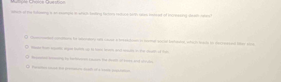 Question
Which of the following is an example in which limiting factors reduce birth rates instead of Increasing death rates?
Overcrowded conditions for laboratory rats cause a breakdown in normal social behavior, which leads to decreased litter size.
Waste from aquatic algae builds up to toxic levels and results in the death of fish.
Repeated browsing by herbivores causes the death of trees and shrubs.
Parasites cause the premature death of a koala population.