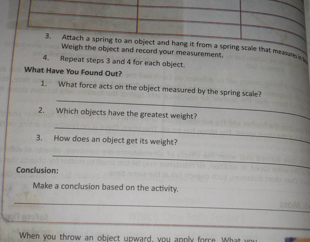 scale that measures in Ne 
the object and record your measurement. 
4. Repeat steps 3 and 4 for each object. 
What Have You Found Out? 
_ 
1. What force acts on the object measured by the spring scale? 
2. Which objects have the greatest weight? 
_ 
3. How does an object get its weight? 
_ 
Conclusion: 
Make a conclusion based on the activity. 
_ 
_ 
When you throw an object upward, you apply force. What you