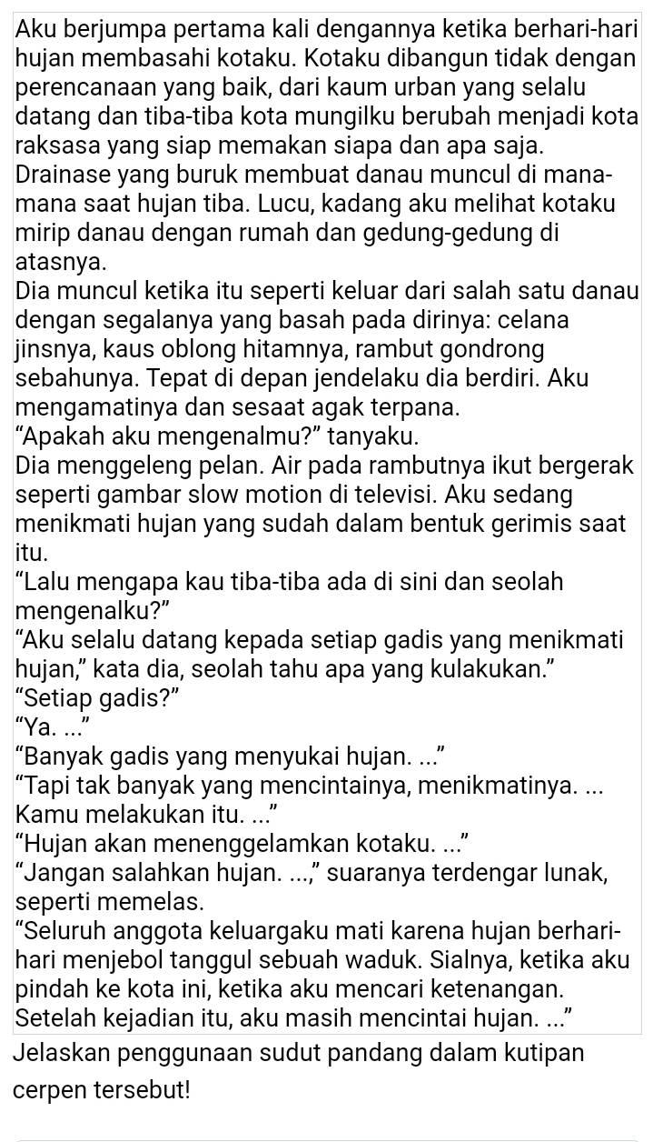 Aku berjumpa pertama kali dengannya ketika berhari-hari
hujan membasahi kotaku. Kotaku dibangun tidak dengan
perencanaan yang baik, dari kaum urban yang selalu
datang dan tiba-tiba kota mungilku berubah menjadi kota
raksasa yang siap memakan siapa dan apa saja.
Drainase yang buruk membuat danau muncul di mana-
mana saat hujan tiba. Lucu, kadang aku melihat kotaku
mirip danau dengan rumah dan gedung-gedung di
atasnya.
Dia muncul ketika itu seperti keluar dari salah satu danau
dengan segalanya yang basah pada dirinya: celana
jinsnya, kaus oblong hitamnya, rambut gondrong
sebahunya. Tepat di depan jendelaku dia berdiri. Aku
mengamatinya dan sesaat agak terpana.
“Apakah aku mengenalmu?” tanyaku.
Dia menggeleng pelan. Air pada rambutnya ikut bergerak
seperti gambar slow motion di televisi. Aku sedang
menikmati hujan yang sudah dalam bentuk gerimis saat
itu.
“Lalu mengapa kau tiba-tiba ada di sini dan seolah
mengenalku?”
“Aku selalu datang kepada setiap gadis yang menikmati
hujan,” kata dia, seolah tahu apa yang kulakukan.”
“Setiap gadis?”
“Ya. ...”
“Banyak gadis yang menyukai hujan. ...”
“Tapi tak banyak yang mencintainya, menikmatinya. ...
Kamu melakukan itu. ..."
“Hujan akan menenggelamkan kotaku. ...”
“Jangan salahkan hujan. ...” suaranya terdengar lunak,
seperti memelas.
“Seluruh anggota keluargaku mati karena hujan berhari-
hari menjebol tanggul sebuah waduk. Sialnya, ketika aku
pindah ke kota ini, ketika aku mencari ketenangan.
Setelah kejadian itu, aku masih mencintai hujan. ...”
Jelaskan penggunaan sudut pandang dalam kutipan
cerpen tersebut!