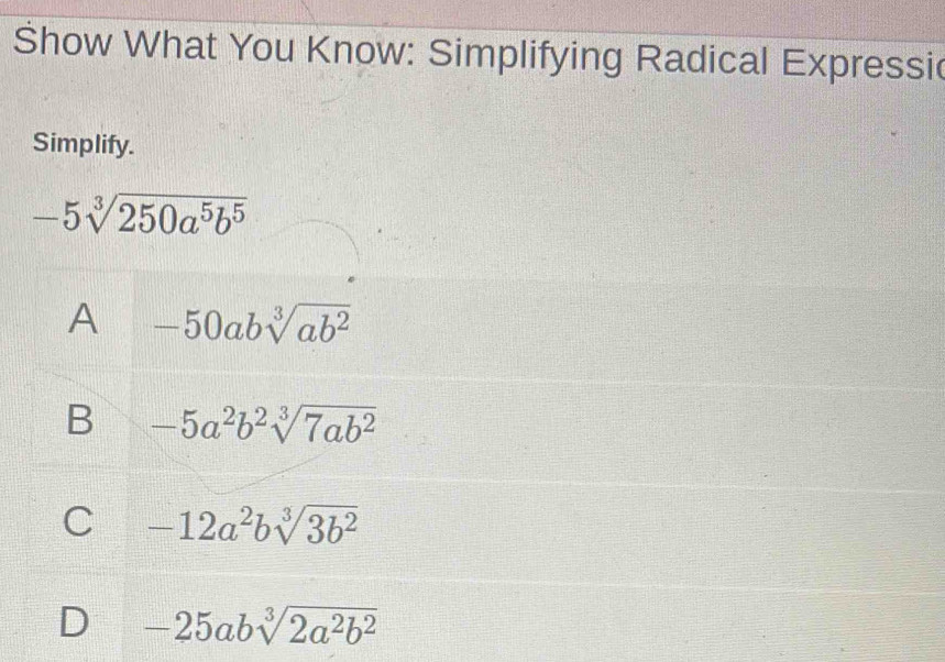 Show What You Know: Simplifying Radical Expressi
Simplify.
-5sqrt[3](250a^5b^5)
A -50absqrt[3](ab^2)
B -5a^2b^2sqrt[3](7ab^2)
C -12a^2bsqrt[3](3b^2)
D -25absqrt[3](2a^2b^2)