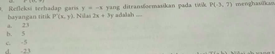 P(0,9). Refleksi terhadap garis y=-x yang ditransformasikan pada titik P(-3,7) menghasilkan
bayangan titik P'(x,y). Nilai 2x+3y adalah ....
a. 23
b. 5
c. -5
d. -23