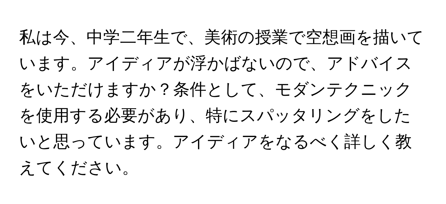 私は今、中学二年生で、美術の授業で空想画を描いています。アイディアが浮かばないので、アドバイスをいただけますか？条件として、モダンテクニックを使用する必要があり、特にスパッタリングをしたいと思っています。アイディアをなるべく詳しく教えてください。