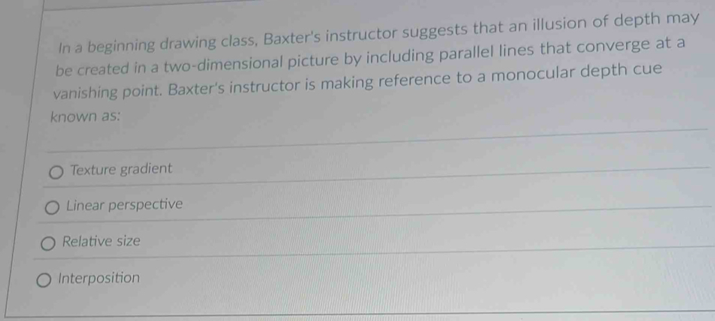 In a beginning drawing class, Baxter's instructor suggests that an illusion of depth may
be created in a two-dimensional picture by including parallel lines that converge at a
vanishing point. Baxter's instructor is making reference to a monocular depth cue
known as:
Texture gradient
Linear perspective
Relative size
Interposition