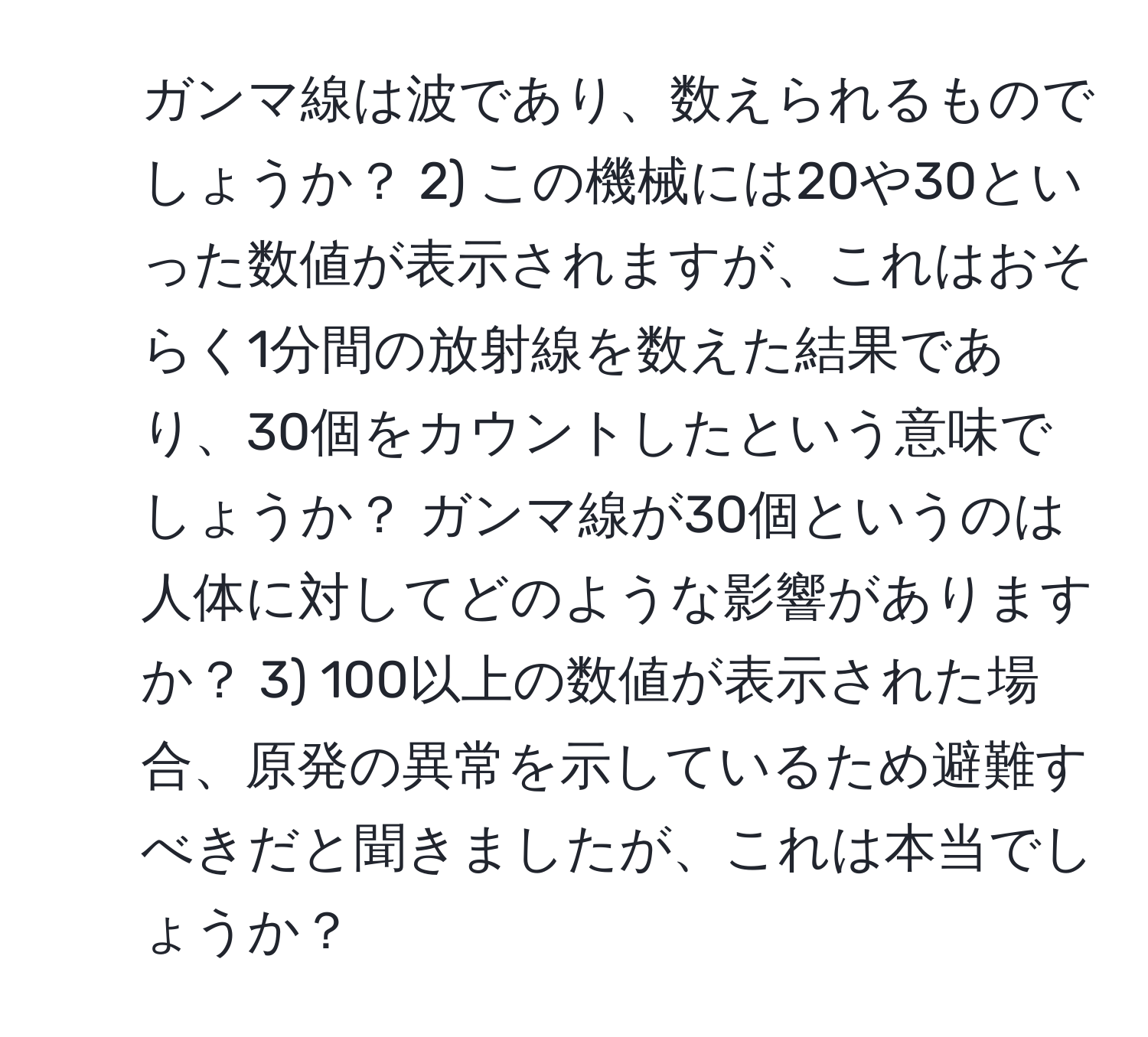 ガンマ線は波であり、数えられるものでしょうか？ 2) この機械には20や30といった数値が表示されますが、これはおそらく1分間の放射線を数えた結果であり、30個をカウントしたという意味でしょうか？ ガンマ線が30個というのは人体に対してどのような影響がありますか？ 3) 100以上の数値が表示された場合、原発の異常を示しているため避難すべきだと聞きましたが、これは本当でしょうか？