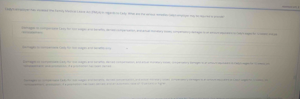 Cady's employer has violated the Family Medical Leave Act (FMLA) in regards to Cady. What are the various remedies Cady's employer may be required to provide?
Damages to compensate Cady for lost wages and benefits, denied compensation, and actual monetary losses; compensatory damages to an amount equivalent to Cady's wages for 12 weaks; andjob
reinstatement
Damages to compensate Cady for lost wages and benefits only
Damages to compensate Cady for lost wages and benefits, denied compensation, and actual monetary losses; compensatory damages to an amount equivalent to Cady's wages far 13 weeks, jpi
reistatement, and promotion, if a promotion has been denied
Gamages to compensate Cady for lost wages and benefits, denied compensation, and actual monetary losses; compensatory damages to an amount equivaient to Cagys wages for 12 weels, pb
remotatement; promption, if a promotion has been denied; and an automatic raise of 10 percent or higner