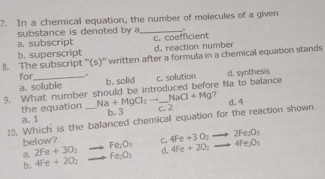 In a chemical equation, the number of molecules of a given
substance is denoted by a_
×
a. subscript c. coefficient
b. superscript d. reaction number
8. The subscript “(s)” written after a formula in a chemical equation stands
for_
a. soluble b. solid c. solution d. synthesis
9. What number should be introduced before Na to balance
the equation Na+MgCl_2 - NaCl+Mg ?
b. 3 c. 2 d. 4
a. 1
10. Which is the balanced chemical equation for the reaction shown
below?
a, 2Fe+3O_2to Fe_2O_3 C. 4Fe+3O_2to 2Fe_2O_3
b. 4Fe+2O_2 ...Fe_2O_3 d. 4Fe+2O_2to 4Fe_2O_3